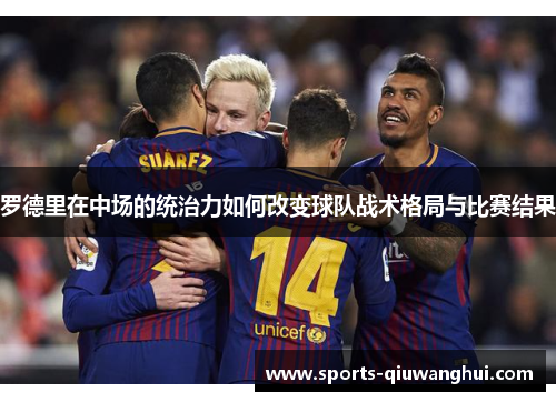 罗德里在中场的统治力如何改变球队战术格局与比赛结果